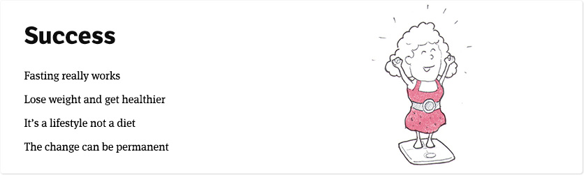 Intermittent Fasting results & success stories. See for yourself that the 5:2 diet and The Fast Diet really work to lose weight and get healthier. It's a lifestyle, not a diet and the change really can be permanent.