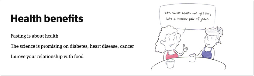 The Health Benefits of intermittent fasting. Fasting isn't just about getting into a smaller pair of jeans. It's about health - and the science is promising on diabetes, heart disease and cancer. You can improve your relationship with food too.
